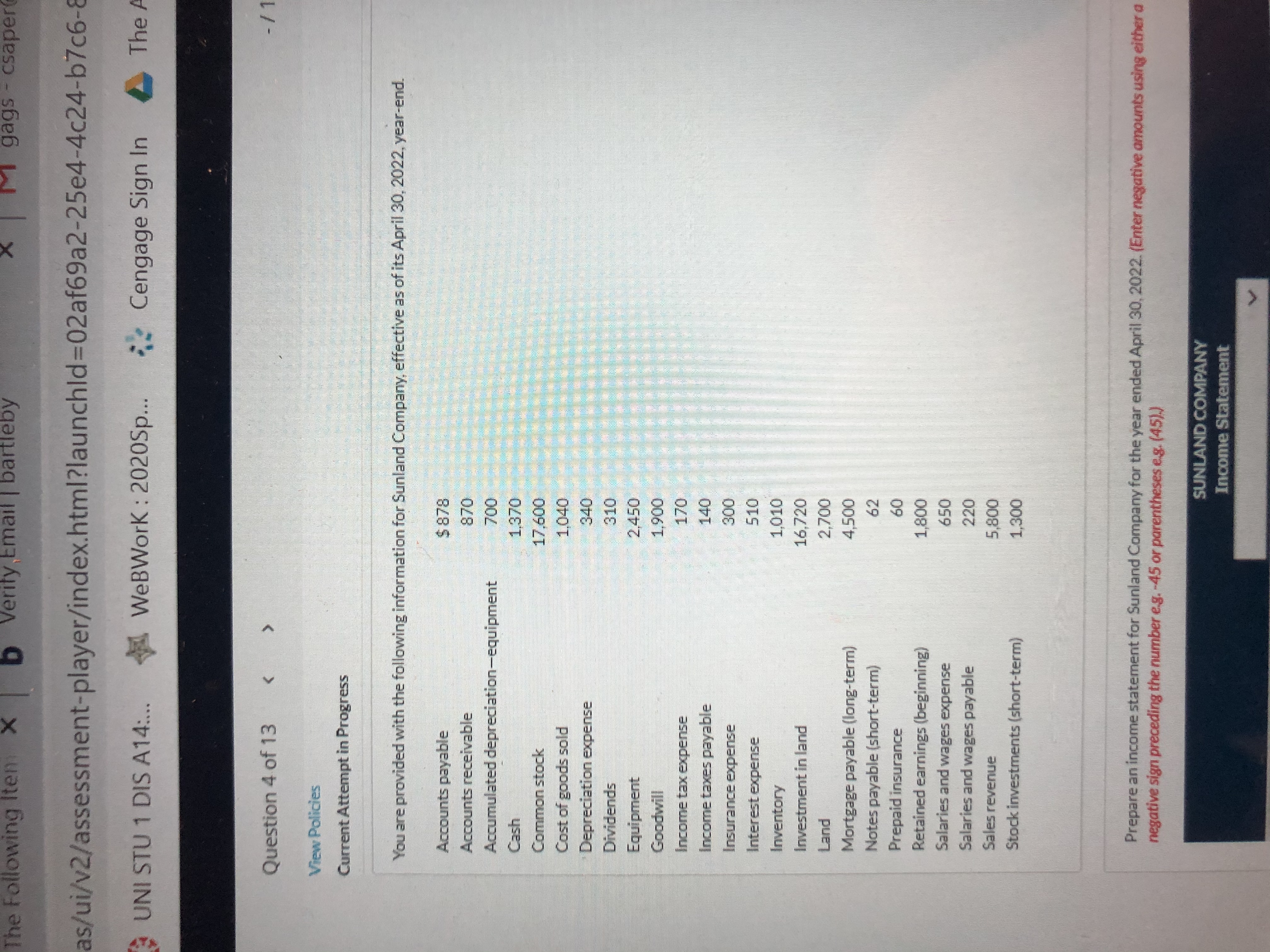 ### Sunland Company Financial Information

**As of April 30, 2022**

#### Balance Sheet Information:
- **Liabilities:**
  - Accounts payable: $878
  - Income taxes payable: $140
  - Mortgage payable (long-term): $4,500
  - Notes payable (short-term): $62
  - Salaries and wages payable: $220

- **Assets:**
  - Accounts receivable: $870
  - Accumulated depreciation—equipment: $700
  - Cash: $1,370
  - Inventory: $1,010
  - Investment in land: $16,720
  - Land: $2,700
  - Prepaid insurance: $60
  - Stock investments (short-term): $1,300

- **Equity:**
  - Common stock: $17,600
  - Retained earnings (beginning): $1,800

#### Income Statement Information:
- **Revenue and Gains:**
  - Sales revenue: $5,800
  
- **Expenses and Losses:**
  - Cost of goods sold: $1,040
  - Depreciation expense: $340
  - Dividends: $310
  - Equipment: $2,950
  - Goodwill: $1,900
  - Income tax expense: $170
  - Insurance expense: $300
  - Interest expense: $510
  - Salaries and wages expense: $650

### Instruction for Preparing the Income Statement:
Prepare an income statement for Sunland Company for the year ended April 30, 2022. When entering negative amounts, use either a negative sign (e.g., -45) or parentheses (e.g., (45)).

This exercise aids in understanding how to compile financial statements using given data for a company at the end of its fiscal year.