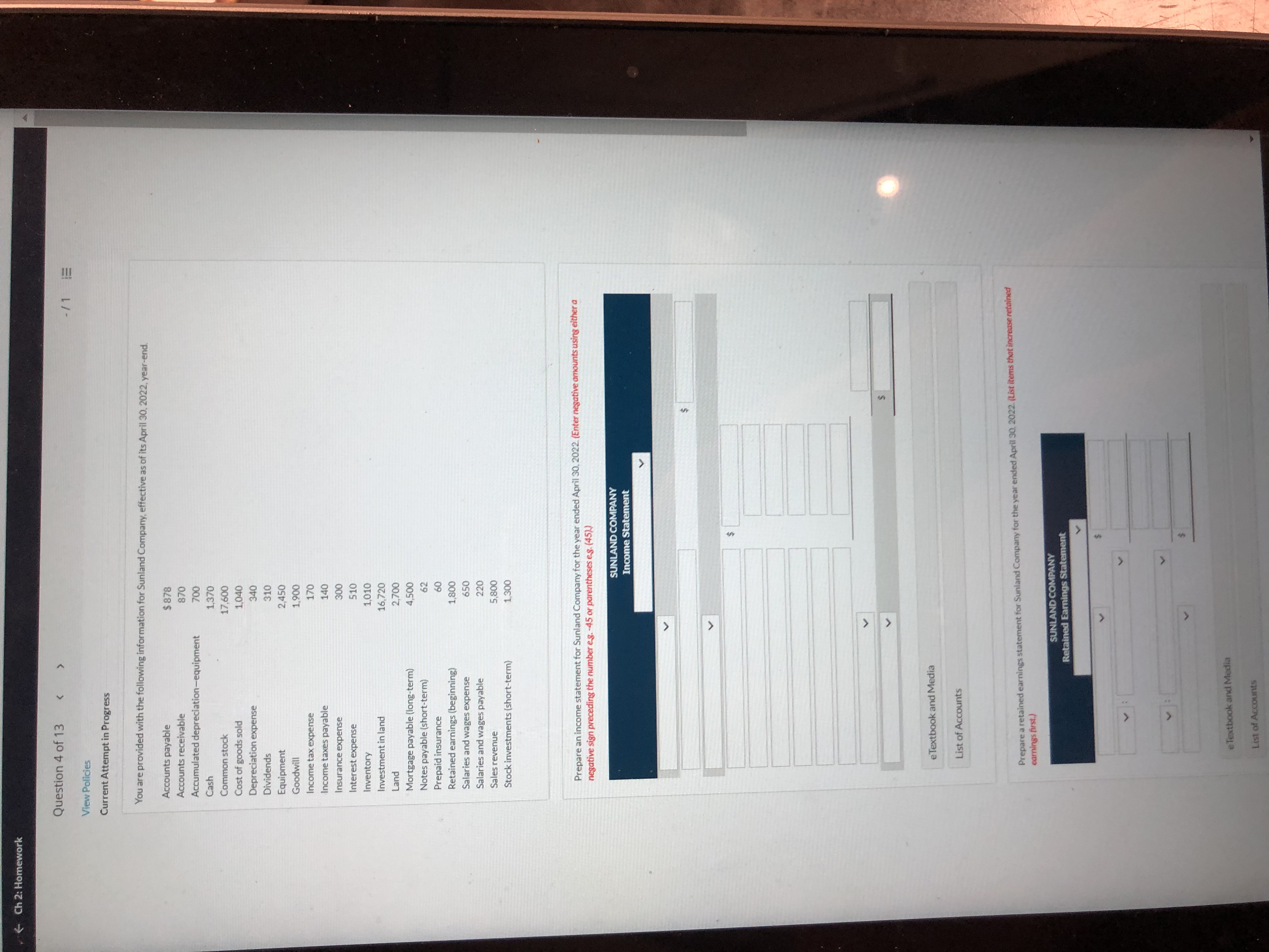 ## Financial Data and Task Overview for Sunland Company

### Overview
This section provides financial data for Sunland Company as of April 30, 2022, including details necessary for preparing income and retained earnings statements.

### Financial Information
- **Accounts Payable:** $878
- **Accounts Receivable:** $870
- **Accumulated Depreciation—Equipment:** $1,200
- **Cash:** $1,370
- **Common Stock:** $17,600
- **Cost of Goods Sold:** $10,040
- **Depreciation Expense:** $340
- **Dividends:** $1,040
- **Equipment:** $2,450
- **Goodwill:** $1,900
- **Income Tax Expense:** $170
- **Income Taxes Payable:** $140
- **Insurance Expense:** $500
- **Interest Expense:** $310
- **Inventory:** $1,010
- **Investment in Land:** $1,620
- **Land:** $2,700
- **Mortgage Payable (Long-term):** $4,500
- **Notes Payable (Short-term):** $290
- **Prepaid Insurance:** $420
- **Retained Earnings (Beginning):** $1,800
- **Salaries and Wages Expense:** $2,360
- **Salaries and Wages Payable:** $280
- **Sales Revenue:** $5,280
- **Stock Investments (Short-term):** $1,300

### Instructions for Income Statement Preparation
Prepare an income statement for Sunland Company for the year ended April 30, 2022. Enter negative amounts using either a negative sign or parentheses (e.g., -45 or (45)).

#### Income Statement Components
- **Revenue**
- **Expenses** (includes cost of goods sold, depreciation, taxes, insurance, interest, and salaries)
- **Net Income/Loss**

### Instructions for Retained Earnings Statement Preparation
Prepare a retained earnings statement for Sunland Company for the year ended April 30, 2022. List items that increase retained earnings first.

#### Retained Earnings Statement Components
- **Beginning Retained Earnings**
- **Net Income from Income Statement**
- **Dividends**
- **Ending Retained Earnings**

### Tools Provided
- Editable income and retained earnings statement templates
- eTextbook and Media
-