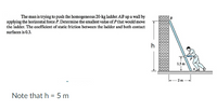 The man is trying to push the homogeneous 20-kg ladder AB up a wall by
applying the horizontal force P. Determine the smallest value of Pthat would move
the ladder. The coefficient of static friction between the ladder and both contact
surfaces is 0.3.
1.5 m
2 m
Note that h = 5 m
