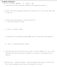 In Basic Solution:
Bi° (s) + cl (aq) + Hg (OH),"
Bicl, + Hg°
1.
Write the two half- reactions (Oxidation and reduction reaction)
2. Balance the atoms undergoing oxidation and reduction/ all other atoms other than
"0" and "H".
3.
Balance atoms and charges in each half-reaction.
a.
Use H20 to balance o atoms.
b. Use H* to balance H atoma
c. Neutralize H* by adding the same number of OH to each side of the equation
d.
Use e to balance positive charges
4. Multiply each half-reaction by some integer s0 the the number of e- lost in the
Oxidation half-reaction equals the number of e- gained in the Reduction half-
reaction
5. Add the half - reactions together, canceling species that appear on both sides.
The e must completely cancel and not be present in the end.
