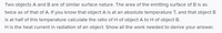 Two objects A and B are of similar surface nature. The area of the emitting surface of B is as
twice as of that of A. If you know that object A is at an absolute temperature T, and that object B
is at half of this temperature calculate the ratio of H of object A to H of object B.
H is the heat current in radiation of an object. Show all the work needed to derive your answer.
