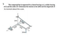 5
The compound bar is supported by a thrust bearing at A, a slider bearing
at B, and the cable CD. Determine the tension in the cable and the magnitude of
its moment about the x axis.
D
2.8 ft !
3.5 ft
3.5 ft
270 lb
