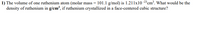 1) The volume of one ruthenium atom (molar mass = 101.1 g/mol) is 1.211x10 -23cm³. What would be the
density of ruthenium in g/cm³, if ruthenium crystallized in a face-centered cubic structure?
