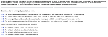 An educator wants to determine whether a new curriculum significantly improves standardized test scores for third grade students. She randomly divides 90 third-graders into two groups. Group 1 is
taught using the new curriculum, while group 2 is taught using the traditional curriculum. At the end of the school year, both groups are given the standardized test and the mean scores are
compared. Determine whether the sampling is dependent or independent. Indicate whether the response variable is qualitative or quantitative.
Determine whether the sampling is dependent or independent.
A. The sampling is independent because the individuals selected to be in one sample are used to determine the individuals to be in the second sample.
B. The sampling is dependent because the individuals selected for one sample do not dictate which individuals are to be in a second sample.
C. This sampling is independent because the individuals selected for one sample do not dictate which individuals are to be in a second sample.
D. The sampling is dependent because the individuals selected be in one sample are used determine the individuals to be in the second sample.
Indicate whether the response variable is qualitative or quantitative.
A. The variable is quantitative because it is a numerical measure.
B. The variable is qualitative because it classifies the individual.
C. The variable is qualitative because it is a numerical measure.
D. The variable is quantitative because it classifies the individual.