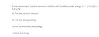 A one-dimensional classical harmonic oscillator with translation total energy E = 1 / 2m (p2) +
1/2 kx**2:
A) Find the partition function.
b) Find the average energy.
c) Find the Helmholtz free energy.
d) Find its entropy.
