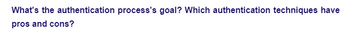 What's the authentication process's goal? Which authentication techniques have
pros and cons?