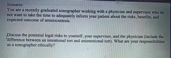 Scenario:
You are a recently graduated sonographer working with a physician and supervisor who do
not want to take the time to adequately inform your patient about the risks, benefits, and
expected outcome of amniocentesis.
Discuss the potential legal risks to yourself, your supervisor, and the physician (include the
difference between an intentional tort and unintentional tort). What are your responsibilities
as a sonographer ethically?"