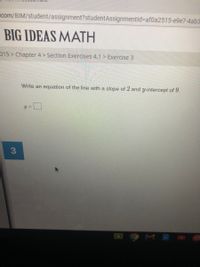 com/BIM/student/assignment?studentAssignmentid%=Daf0a2515-e9e7-4ab3
BIG IDEAS MATH
015 > Chapter 4 > Section Exercises 4.1 > Exercise 3
Write an equation of the line with a slope of 2 and y-intercept of 9.
MA
