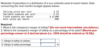 Molander Corporation is a distributor of a sun umbrella used at resort hotels. Data
concerning the next month's budget appear below:
Selling price per unit
Variable expense per unit
Fixed expense per month
Unit sales per month
$ 23
$ 13
$ 8,400
990
Required:
1. What is the company's margin of safety? (Do not round intermediate calculations.)
2. What is the company's margin of safety as a percentage of its sales? (Round your
percentage answer to 2 decimal places (i.e. .1234 should be entered as 12.34).)
1. Margin of safety (in dollars)
2. Margin of safety percentage
%