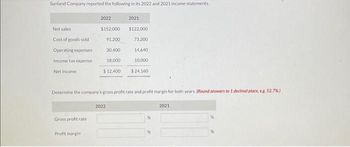 Sunland Company reported the following in its 2022 and 2021 income statements.
Net sales
Cost of goods sold
Operating expenses
Income tax expense
Net income
Gross profit rate
2022
Profit margin
$152,000
91,200
30,400
18,000
$12,400
Determine the company's gross profit rate and profit margin for both years. (Round answers to 1 decimal place, e.g. 52.7%)
2021
$122,000
73,200
14,640
10,000
2022
$24,160
%
2021