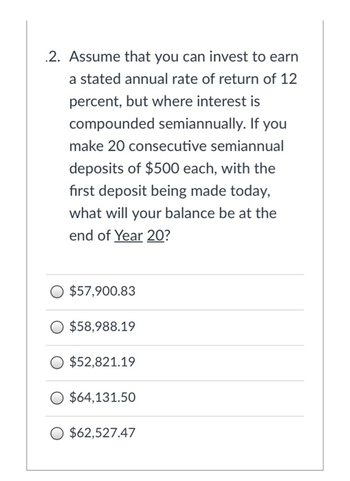 2. Assume that you can invest to earn
a stated annual rate of return of 12
percent, but where interest is
compounded semiannually. If you
make 20 consecutive semiannual
deposits of $500 each, with the
first deposit being made today,
what will your balance be at the
end of Year 20?
$57,900.83
$58,988.19
O $52,821.19
O $64,131.50
O $62,527.47