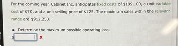 For the coming year, Cabinet Inc. anticipates fixed costs of $199,100, a unit variable
cost of $70, and a unit selling price of $125. The maximum sales within the relevant
range are $912,250.
a. Determine the maximum possible operating loss.
$
X