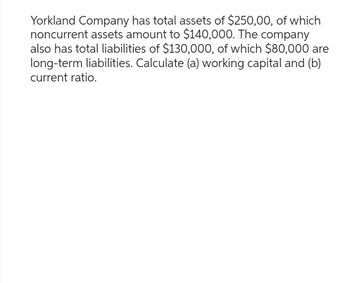 Yorkland Company has total assets of $250,00, of which
noncurrent assets amount to $140,000. The company
also has total liabilities of $130,000, of which $80,000 are
long-term liabilities. Calculate (a) working capital and (b)
current ratio.