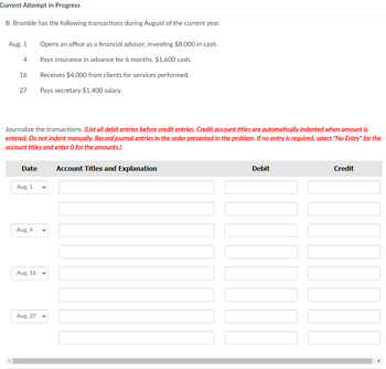 Current Attempt in Progress
B. Bramble has the following transactions during August of the current year.
Aug. 1
4
16
27
Journalize the transactions. (List all debit entries before credit entries. Credit account titles are automatically indented when amount is
entered. Do not indent manually. Record journal entries in the order presented in the problem. If no entry is required, select "No Entry" for the
account titles and enter 0 for the amounts.)
Date
Aug. 1
Aug. 4
Aug. 16
Opens an office as a financial advisor, investing $8,000 in cash.
Pays insurance in advance for 6 months, $1,600 cash.
Receives $4,000 from clients for services performed.
Pays secretary $1,400 salary.
Aug. 27
<
V
Account Titles and Explanation
Debit
Credit