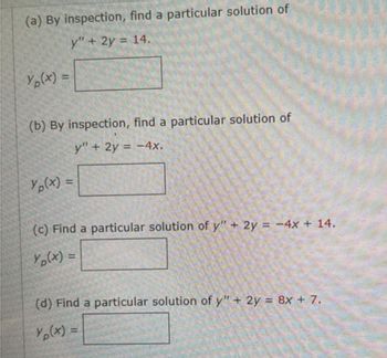 (a) By inspection, find a particular solution of
y" + 2y = 14.
Yp(x) =
(b) By inspection, find a particular solution of
y" + 2y = -4x.
Yp(x) =
(c) Find a particular solution of y" + 2y = -4x + 14.
Yp(x) =
(d) Find a particular solution of y" + 2y = 8x + 7.
Yp(x) =