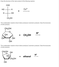 . Draw the structure of the main product of the following reaction:
СНО
Но
H
Cu2+
+
H
ОН
CH,OH
. The condensation reaction shown below produces 2 anomeric products. Draw the structures
of both products.
CH2OH
H*
OH
CH,OH
ÓH
ОН
ОН
. The condensation reaction shown below produces 2 anomeric products. Draw the structures
of both products:
CH2OH
OH
H*
HỌ
ČH2OH
+
ethanol
ÓH
+
