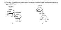 16. For each of the following disaccharides, circle the glycosidic linkage and indicate the type of
glycosidic linkage:
CH2OH
CH2OH
OH
OH
ОН
CH2OH
HÓ CH2
OH
Но
OH
OH
OH
OH
OH
ОН
А
В
