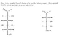 Draw the two possible Haworth structures for each the following sugars in their cyclized
form. Be sure to label each as an a or a ß anomer.
H -Ć-
-OH
-OH
Но—с—н
H-
-c-OH
но—с—н
H-
H -C-
-O-
ČH2OH
ČH2OH
