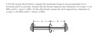 2. For the system shown below, compute the maximum torque it can accommodate if a is
2000mm and b is 150omm. Assume that the bronze segment, has a diameter of o.o75m, t < 60
MPa, and G = 35x10^3 MPa. On the other hand, assume the steel segment has a diameter of
0.05m, t < 80 MPa, and G = 83x10^3 MPa.
b
A
