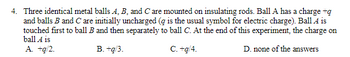 4. Three identical metal balls A, B, and C are mounted on insulating rods. Ball A has a charge +q
and balls B and C are initially uncharged (g is the usual symbol for electric charge). Ball A is
touched first to ball B and then separately to ball C. At the end of this experiment, the charge on
ball A is
A. +g/2.
B. +g/3.
C. +g/4.
D. none of the answers