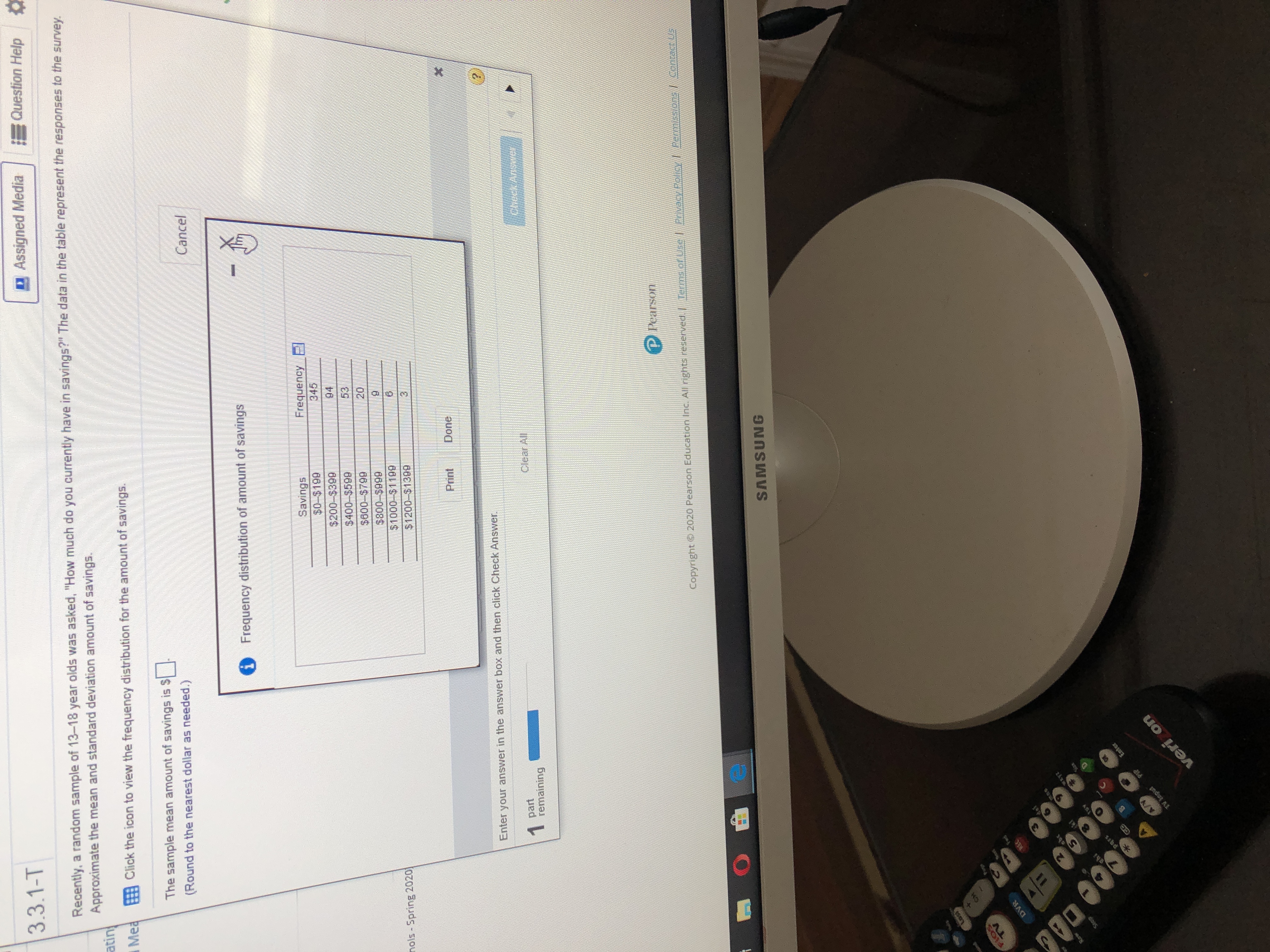 3.3.1-T
Recently, a random sample of 13-18 year olds was asked, "How much do you currently have in savings?" The data in the table represent the responses to the survey.
Approximate the mean and standard deviation amount of savings.
atin
Assigned Media
Question Help
iMea
Click the icon to view the frequency distribution for the amount of savings.
The sample mean amount of savings is $-
(Round to the nearest dollar as needed.)
Cancel
Frequency distribution of amount of savings
Savings
$0-$199
$200-$399
$400-$599
$800-$799
345
Kouanbaj
94
nols - Spring 20201
53
20
$1000-$1199
666)0-0-9
$1200-$1399
Print
Done
Enter your answer in the answer box and then click Check Answer.
1 part
remaining
Clear All
Check
P Pearson
Copyright © 2020 Pearson Education Inc. All rights reserved.
Terms.of Use /
RAvacy Poloy/ Permisslons/Contacn S
SAMSUNG
FLOS
TV
DVR
REC
pars
Enter
PIP
veri on
chi
