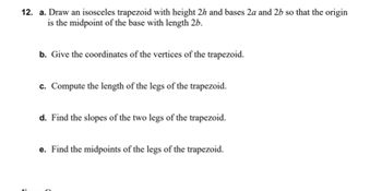 12. a. Draw an isosceles trapezoid with height 2h and bases 2a and 26 so that the origin
is the midpoint of the base with length 2b.
b. Give the coordinates of the vertices of the trapezoid.
c. Compute the length of the legs of the trapezoid.
d. Find the slopes of the two legs of the trapezoid.
e. Find the midpoints of the legs of the trapezoid.