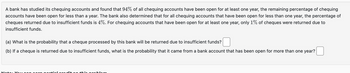 A bank has studied its chequing accounts and found that 94% of all chequing accounts have been open for at least one year, the remaining percentage of chequing
accounts have been open for less than a year. The bank also determined that for all chequing accounts that have been open for less than one year, the percentage of
cheques returned due to insufficient funds is 4%. For chequing accounts that have been open for at least one year, only 1% of cheques were returned due to
insufficient funds.
(a) What is the probability that a cheque processed by this bank will be returned due to insufficient funds?
(b) If a cheque is returned due to insufficient funds, what is the probability that it came from a bank account that has been open for more than one year?
el orodit
th