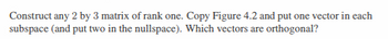 Construct any 2 by 3 matrix of rank one. Copy Figure 4.2 and put one vector in each
subspace (and put two in the nullspace). Which vectors are orthogonal?