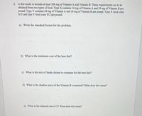 2. A diet needs to include at least 200 mg of Vitamin A and Vitamin B. These requirements are to be
obtained from two types of food. Type X contains 16 mg of Vitamin A and 24 mg of Vitamin B per
pound. Type Y contains 24 mg of Vitamin A and 16 mg of Vitamin B per pound. Type X food costs
$15 and type Y food costs $12 per pound.
a) Write the standard format for the problem.
b) What is the minimum cost of the best diet?
c) What is the mix of foods chosen to consume for the best diet?
d) What is the shadow price of the Vitamin B constraint? What does this mean?
e) What is the reduced cost of X? What does this mean?
