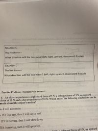 ns cosotJaM donintetoh.bas.080,8A walod.am
xod ort Yo iolt
Situation C
The Net force =
What direction will the box move?(left, right, upward, downward) Explain
Situation D
The Net force =
What direction will the box move ? (left, right, upward, downward) Explain
Practice Problems Explain your answers
6. An object experiences a rightward force of 5 N, a leftward force of 5 N, an upward
force of 10 N and a downward force of 10 N. Which one of the following conclusions can be
made about the object's motion?
a. It will accelerate.
p. If it is at rest, then it will stay at rest.
If it is moving, then it will slow down.
(noids
If it is moving, tnen it will speed up.
IN a loftward force of 5 N, an upward
