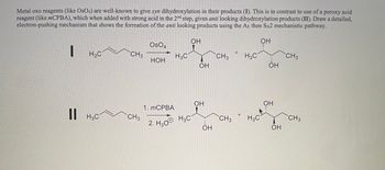 Metal oxo reagents (like OsO4) are well-known to give syn dihydroxylation in their products (I). This is in contrast to use of a peroxy acid
reagent (like mCPBA), which when added with strong acid in the 2nd step, gives anti looking dihydroxylation products (II). Draw a detailed,
electron-pushing mechanism that shows the formation of the anti looking products using the AE then SN2 mechanistic pathway.
ОН
I
H3C
|| H3C
CH3
CH3
OSO4
НОН
H3C
1. MCPBA
2. H30® HC
ОН
ОН
ОН
ОН
CH3
CH3
H3C
H3C
ОН
ОН
ОН
CH3
CH3