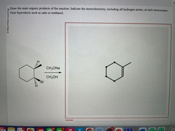 **Title: Understanding Stereochemistry in Organic Reactions**

**Objective:**

Draw the main organic products of the reaction. Indicate the stereochemistry, including all hydrogen atoms, at each stereocenter. Omit byproducts such as salts or methanol.

**Reaction Overview:**

- The reaction involves a cyclohexane derivative with a bromine (Br) atom and adjacent hydrogen atoms attached.
- Reactants: 
  - Cyclohexane with Br and two hydrogen atoms
  - Sodium methoxide (\( CH_3ONa \))
  - Methanol (\( CH_3OH \))

**Diagram Explanation:**

- **Left Diagram:** 
  - Depicts a cyclohexane with a substituent Br atom on one carbon. 
  - The stereochemistry shows Br on a wedge (indicating above the plane), and two adjacent hydrogen atoms shown with a wedge and a dash (above and below the plane, respectively).
  
- **Right Diagram:**
  - Shows the expected product as a cyclohexane ring where Br is replaced, but the drawing lacks stereochemical detail which is necessary to mark the stereocenters.
  - The product should ideally show detailed stereochemistry at each relevant carbon.

**Instruction Clarification:**

The goal is to indicate stereochemistry accurately by:
- Drawing all hydrogen atoms at stereocenters.
- Explicitly showing three-dimensional arrangements (using wedges and dashes) to illustrate spatial orientation.

**Error Noted:**

The product diagram in the image is marked "incorrect" due to a lack of stereochemical detail required in the instructions. Ensure proper stereochemistry is used when drawing organic structures. 

**Conclusion:**

Accurate depiction of stereochemistry is crucial in understanding organic reactions and their products. Ensure to denote three-dimensional configurations clearly to reflect realistic molecular conformations in your drawings.