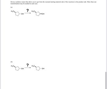 **Title: Synthetic Route Design for Chemical Transformations**

**Description:**

This educational resource challenges you to devise synthetic routes enabling the transformation from starting materials to desired products. Multiple steps may be required for each transformation.

**Task:**

**(a)** Transform the starting material on the left, a cyclohexanol derivative with a methyl group, into the desired product on the right, which is a structural isomer where the hydroxyl (OH) group has migrated to an adjacent carbon. Determine the synthetic route and the necessary reagents and conditions.

**(b)** Convert the starting alcohol, a cyclohexanol derivative with a methyl group, into a thiol, where the hydroxyl (OH) group is replaced by a thiol (SH) group. Devise a synthetic method to achieve this transformation, considering potential intermediate steps.

Please explore suitable synthetic strategies that can include rearrangement, substitution, oxidation, and reduction reactions, considering common reagents and conditions used in organic synthesis.