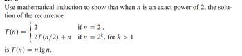 Use mathematical induction to show that when n is an exact power of 2, the solu-
tion of the recurrence
T(n) =
2
if n = 2,
2T (n/2)+n if n = 2k, for k > 1
is T(n) = n lgn.