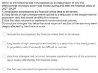 Which of the following was not proposed as an explanation of why the
effectiveness monetary policy was limited during and after the financial crisis of
2007-2009?
A) recessions accompanied by financial crises tend to be severe.
B) long levels of high unemployment had led to a reduction in the employment to
population ratio that would be difficult to reverse.
C) the Fed was reluctant to implement nonconventional policies.
D) structural changes had taken because important sectors of the economy were
deeply affected by the financial crisis.
recessions accompanied by financial crises tend to be severe
long levels of high unemployment had led to a reduction in the employment
to population ratio that would be difficult to reverse.
structural changes had occurred because important sectors of the economy
were deeply affected by the financial crisis.
the Fed was reluctant to implement nonconventional policies.
