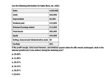 Use the following information for Alpha-Beta, Inc. (ABI):
Sales
$100,000
Costs
$55,000
Depreciation
$6,000
Dividend paid
$10,000
Retained Earnings Added
$14,500
Total Assets
$85,000
Equity
$45,000
Selling, General and Administrative costs $0
Tax Rate
35%
If the profit margin, total asset turnover, and dividend payout ratios for ABI remain unchanged, what is the
internal growth rate it can achieve during the following year?
a. 25.00%
b. 21.86%
c. 20.57%
d. 19.72%
e. 26.87%
f. 23.64%