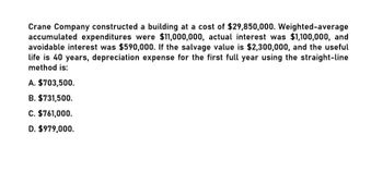 Crane Company constructed a building at a cost of $29,850,000. Weighted-average
accumulated expenditures were $11,000,000, actual interest was $1,100,000, and
avoidable interest was $590,000. If the salvage value is $2,300,000, and the useful
life is 40 years, depreciation expense for the first full year using the straight-line
method is:
A. $703,500.
B. $731,500.
C. $761,000.
D. $979,000.