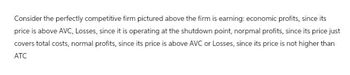 Consider the perfectly competitive firm pictured above the firm is earning: economic profits, since its
price is above AVC, Losses, since it is operating at the shutdown point, norpmal profits, since its price just
covers total costs, normal profits, since its price is above AVC or Losses, since its price is not higher than
ATC