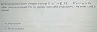 Let the sample space consist of integers 1 through 32, i.e., N = {1, 2, 3, ... , 32} . Let A be the
subset of even numbers and B be the subset of numbers that are divisible by 7. Are events A and B
disjoint?
Yes, they are disjoint.
No, they are not disjoint.
