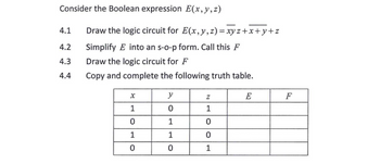 Consider the Boolean expression E(x, y, z)
4.1
4.2
4.3
4.4
Draw the logic circuit for E(x, y, z)=xyz+x+y+z
Simplify E into an s-o-p form. Call this F
Draw the logic circuit for F
Copy and complete the following truth table.
X
1
0
1
0
y
0
1
1
0
Z
1
0
0
1
E
F