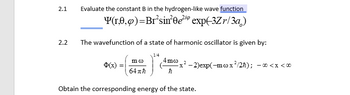 2.1
2.2
Evaluate the constant B in the hydrogen-like wave function
Y(1,0,0)=Br²sin²0e²¹⁹ exp(-3Zr/3a)
The wavefunction of a state of harmonic oscillator is given by:
1/4
$(x) =
mo
64πħ
4mo
ħ
x²-2)exp(-m cox ²/2ħ);
Obtain the corresponding energy of the state.
- 00 < x < 00