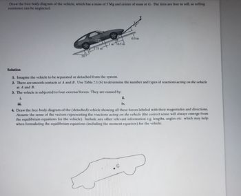 Draw the free-body diagram of the vehicle, which has a mass of 5 Mg and center of mass at G. The tires are free to roll, so rolling
resistance can be neglected.
Solution
202
0.6 m
1.75 m
B
1 m 0.5 m
0.3 m
1. Imagine the vehicle to be separated or detached from the system.
2. There are smooth contacts at A and B. Use Table 2.1 (6) to determine the number and types of reactions acting on the vehicle
at A and B.
3. The vehicle is subjected to four external forces. They are caused by:
i.
iii.
ii.
iv.
4. Draw the free-body diagram of the (detached) vehicle showing all these forces labeled with their magnitudes and directions.
Assume the sense of the vectors representing the reactions acting on the vehicle (the correct sense will always emerge from
the equilibrium equations for the vehicle). Include any other relevant information e.g. lengths, angles etc. which may help
when formulating the equilibrium equations (including the moment equation) for the vehicle.
ست که