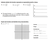 Indicate whether the function represents an exponential growth or decay.
( 3)'
1. f(x) =|
3. f(x)=
1 (5)*
4
.4*
1.
2.
3.
4. The parent function f(x) =2* is reflected across the x-axis,
then shifted 2 units left and 6 units down. Write an equation
to represent the new function.
4.
Graph each function and identify its key characteristics.
5. f(x) = 3"-5 + 1
y
Domain:
Range:
End Behavior:
As x→0, f(x)→
As x→-0, f(x)→
y-intercept:
Asymptote:
