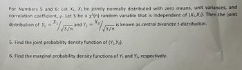 For Numbers 5 and 6: Let X₁, X2 be jointly normally distributed with zero means, unit variances, and
correlation coefficient, p. Let S be a x²(n) random variable that is independent of (X₁, X2). Then the joint
1 Y ₂ = X² / √5/n
distribution of Y₁ =X₁/√√S/n
and Y₂
is known as central bivariate t-distribution.
5. Find the joint probability density function of (X₁,Y₂).
6. Find the marginal probability density functions of Y₁ and Y2, respectively.