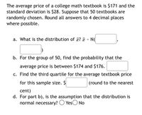 The average price of a college math textbook is $171 and the
standard deviation is $28. Suppose that 50 textbooks are
randomly chosen. Round all answers to 4 decimal places
where possible.
a. What is the distribution of x? ¤ - N(|
b. For the group of 50, find the probability that the
average price is between $174 and $176.
c. Find the third quartile for the average textbook price
for this sample size. $
(round to the nearest
cent)
d. For part b), is the assumption that the distribution is
normal necessary? O YesO No
