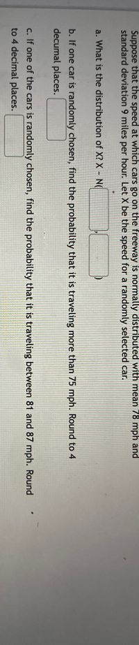 **Educational Text: Probability and Normal Distribution of Car Speeds**

*Contextual Scenario:*

Suppose that the speed at which cars go on the freeway is normally distributed with a mean of 78 mph and a standard deviation of 9 miles per hour. Let \( X \) be the speed for a randomly selected car.

**Questions:**

a. What is the distribution of \( X \)?
   
   - \( X \sim N(\mu, \sigma^2) \)

b. If one car is randomly chosen, find the probability that it is traveling more than 75 mph. Round to 4 decimal places.
   
   - [Input box for answer]

c. If one of the cars is randomly chosen, find the probability that it is traveling between 81 and 87 mph. Round to 4 decimal places.

   - [Input box for answer]

*Notes on Application:*

- When addressing parts b and c, the calculations will involve determining z-scores and using the standard normal distribution table to find probabilities related to specific speed ranges.

*For Educational Purpose:*

This exercise helps in understanding the application of normal distribution in real-world scenarios such as analyzing vehicle speeds on a freeway. It aids in comprehending statistical concepts like mean, standard deviation, and probability using the normal distribution model.