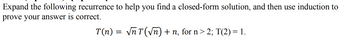 Expand the following recurrence to help you find a closed-form solution, and then use induction to
prove your answer is correct.
T(n) = √ñT(√n) + n, for n > 2; T(2) = 1.