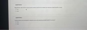 QUESTIONS
Republicans claim that any type of price control is bad for the markets and reduces societal benefit is correct
Ofrue
false
QUESTION 6
A price control can accomplish its objective even while reducing societal benefit of a product?
O True
False