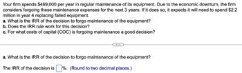 Your firm spends $469,000 per year in regular maintenance of its equipment. Due to the economic downturn, the firm
considers forgoing these maintenance expenses for the next 3 years. If it does so, it expects it will need to spend $2.2
million in year 4 replacing failed equipment.
a. What is the IRR of the decision to forgo maintenance of the equipment?
b. Does the IRR rule work for this decision?
c. For what costs of capital (COC) is forgoing maintenance a good decision?
a. What is the IRR of the decision to forgo maintenance of the equipment?
The IRR of the decision is ☐ %. (Round to two decimal places.)