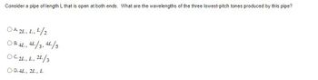 Consider a pipe of length L that is open at both ends. What are the wavelengths of the three lowest-pitch tones produced by this pipe?
OA. 2L, L. ¹/2
OB.4L, 4L/3, 4L/5
OC.2L, L, 2L/3
D. 4L, 2L, L